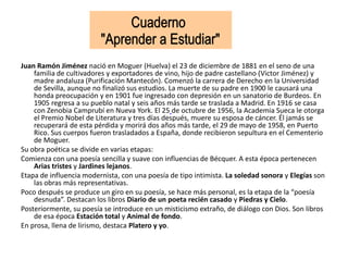 Juan Ramón Jiménez nació en Moguer (Huelva) el 23 de diciembre de 1881 en el seno de una
familia de cultivadores y exportadores de vino, hijo de padre castellano (Victor Jiménez) y
madre andaluza (Purificación Mantecón). Comenzó la carrera de Derecho en la Universidad
de Sevilla, aunque no finalizó sus estudios. La muerte de su padre en 1900 le causará una
honda preocupación y en 1901 fue ingresado con depresión en un sanatorio de Burdeos. En
1905 regresa a su pueblo natal y seis años más tarde se traslada a Madrid. En 1916 se casa
con Zenobia Camprubí en Nueva York. El 25 de octubre de 1956, la Academia Sueca le otorga
el Premio Nobel de Literatura y tres días después, muere su esposa de cáncer. Él jamás se
recuperará de esta pérdida y morirá dos años más tarde, el 29 de mayo de 1958, en Puerto
Rico. Sus cuerpos fueron trasladados a España, donde recibieron sepultura en el Cementerio
de Moguer.
Su obra poética se divide en varias etapas:
Comienza con una poesía sencilla y suave con influencias de Bécquer. A esta época pertenecen
Arias tristes y Jardines lejanos.
Etapa de influencia modernista, con una poesía de tipo intimista. La soledad sonora y Elegías son
las obras más representativas.
Poco después se produce un giro en su poesía, se hace más personal, es la etapa de la “poesía
desnuda”. Destacan los libros Diario de un poeta recién casado y Piedras y Cielo.
Posteriormente, su poesía se introduce en un misticismo extraño, de diálogo con Dios. Son libros
de esa época Estación total y Animal de fondo.
En prosa, llena de lirismo, destaca Platero y yo.
 