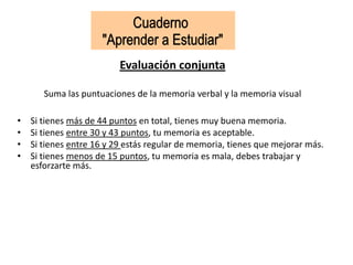 Evaluación conjunta
Suma las puntuaciones de la memoria verbal y la memoria visual
• Si tienes más de 44 puntos en total, tienes muy buena memoria.
• Si tienes entre 30 y 43 puntos, tu memoria es aceptable.
• Si tienes entre 16 y 29 estás regular de memoria, tienes que mejorar más.
• Si tienes menos de 15 puntos, tu memoria es mala, debes trabajar y
esforzarte más.
 