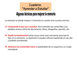 La memoria se puede mejorar si tenemos en cuenta unas cuantas normas:
1º. Comprende lo que vas a estudiar. Para entender los contenidos y las
palabras nuevas utiliza los diccionarios, libros, fotografías, apuntes, etc.
2º. Repite lo fundamental tantas veces como sean necesarias para que lo
fijes en tu memoria. La repetición la puedes reforzar repitiendo en voz alta
y también escribiendo.
3º. Relaciona los contenidos entre sí ayudándote de un esquema o un mapa
conceptual.
 