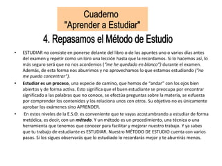 • ESTUDIAR no consiste en ponerse delante del libro o de los apuntes uno o varios días antes
del examen y repetir como un loro una lección hasta que la recordamos. Si lo hacemos así, lo
más seguro será que no nos acordemos (“me he quedado en blanco”) durante el examen.
Además, de esta forma nos aburrimos y no aprovechamos lo que estamos estudiando (“no
me puedo concentrar”).
• Estudiar es un proceso, una especie de camino, que hemos de “andar” con los ojos bien
abiertos y de forma activa. Esto significa que el buen estudiante se preocupa por encontrar
significado a las palabras que no conoce, se efectúa preguntas sobre la materia, se esfuerza
por comprender los contenidos y los relaciona unos con otros. Su objetivo no es únicamente
aprobar los exámenes sino APRENDER.
• En estos niveles de la E.S.O. es conveniente que te vayas acostumbrando a estudiar de forma
metódica, es decir, con un método. Y un método es un procedimiento, una técnica o una
herramienta que tenemos que conocer para facilitar y mejorar nuestro trabajo. Y ya sabes
que tu trabajo de estudiante es ESTUDIAR. Nuestro MÉTODO DE ESTUDIO cuenta con varios
pasos. Si los sigues observarás que lo estudiado lo recordarás mejor y te aburrirás menos.
 