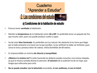 • Procura tener ventilada la habitación.
• Mantén la temperatura de la habitación entre 18 y 20º. Es preferible tener un poquito de frío
que mucho calor, pues nos puede producir sueño y sopor.
• Ha de estar bien iluminada. Es preferible con luz natural. No obstante la luz tiene que llegar
por el lado contrario a la mano con la que escribes. La luz artificial no debe ser brillante, pues
cansa la vista y provoca dolor de cabeza. Utiliza bombillas de 60 watios.
• Es imprescindible un mínimo de silencio y tranquilidad.
• ¿Música sí o música no? Si estás haciendo los deberes puedes escuchar una música relajada,
ya que la música cantada distrae la atención. El volumen de la audición ha de ser bajo, que
tengas que esforzarte para oírlo
• No se puede estudiar con la televisión encendida, ni con walkman, ni con el móvil.
 