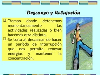 Descanso y Relajación
 Tiempo donde detenemos
momentáneamente las
actividades realizadas o bien
hacemos otra distinta.
 Se trata al descansar de hacer
un período de interrupción
que nos permita renovar
energías y mantener la
concentración.
 