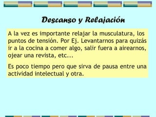 Descanso y Relajación
A la vez es importante relajar la musculatura, los
puntos de tensión. Por Ej. Levantarnos para quizás
ir a la cocina a comer algo, salir fuera a airearnos,
ojear una revista, etc...
Es poco tiempo pero que sirva de pausa entre una
actividad intelectual y otra.
 