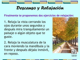 Finalmente te proponemos dos ejercicios de relajación:
Descanso y Relajación
1. Relaja la vista cerrando los
ojos durante unos segundos y
después mira tranquilamente un
paisaje o algún objeto que te
guste.
2. Relaja la musculatura de la
cara moviendo la mandíbula y la
frente y después déjalo inmóvil,
en reposo.
volver
 