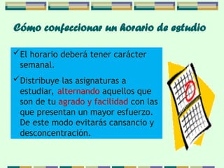 Cómo confeccionar un horario de estudio
El horario deberá tener carácter
semanal.
Distribuye las asignaturas a
estudiar, alternando aquellos que
son de tu agrado y facilidad con las
que presentan un mayor esfuerzo.
De este modo evitarás cansancio y
desconcentración.
 