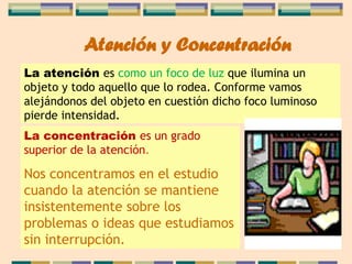 Atención y Concentración
La atención es como un foco de luz que ilumina un
objeto y todo aquello que lo rodea. Conforme vamos
alejándonos del objeto en cuestión dicho foco luminoso
pierde intensidad.
La concentración es un grado
superior de la atención.
Nos concentramos en el estudio
cuando la atención se mantiene
insistentemente sobre los
problemas o ideas que estudiamos
sin interrupción.
 