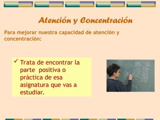 Para mejorar nuestra capacidad de atención y
concentración:
 Trata de encontrar la
parte positiva o
práctica de esa
asignatura que vas a
estudiar.
Atención y Concentración
 