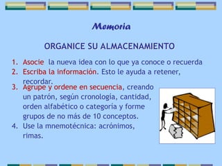 Memoria
ORGANICE SU ALMACENAMIENTO
1. Asocie la nueva idea con lo que ya conoce o recuerda
2. Escriba la información. Esto le ayuda a retener,
recordar.
3. Agrupe y ordene en secuencia, creando
un patrón, según cronología, cantidad,
orden alfabético o categoría y forme
grupos de no más de 10 conceptos.
4. Use la mnemotécnica: acrónimos,
rimas.
 