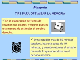 Memoria
TIPS PARA OPTIMIZAR LA MEMORIA
 En la elaboración de fichas de
resumen usa colores y figuras pues es
una manera de estimular el cerebro
derecho.
 Evita estudiar más de 50 minutos
seguidos, haz una pausa de 10
minutos, y cuando retomes el estudio
recuerda lo que aprendiste en el
periodo anterior.
 