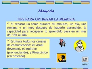 Memoria
TIPS PARA OPTIMIZAR LA MEMORIA
 Si repasas un tema durante 10 minutos, un día, una
semana y un mes después de haberlo aprendido, la
capacidad para recuperar lo aprendido pasa en un mes
del 18% al 78%.
 Estimula todos los canales
de comunicación: el visual
(leyendo), el auditivo
(pronunciando), y Kinestésico
(escribiendo).
volver
 