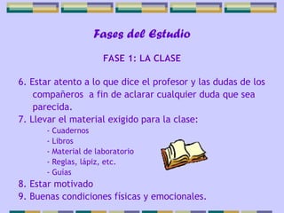 Fases del Estudio
6. Estar atento a lo que dice el profesor y las dudas de los
compañeros a fin de aclarar cualquier duda que sea
parecida.
7. Llevar el material exigido para la clase:
- Cuadernos
- Libros
- Material de laboratorio
- Reglas, lápiz, etc.
- Guías
8. Estar motivado
9. Buenas condiciones físicas y emocionales.
FASE 1: LA CLASE
 
