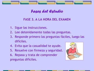 Fases del Estudio
1. Sigue las instrucciones.
2. Lee detenidamente todas las preguntas.
3. Responde primero las preguntas fáciles, luego las
difíciles.
4. Evita que la casualidad te ayude.
5. Resuelve con firmeza y seguridad.
6. Repasa y trata de comprender
preguntas difíciles.
FASE 3. A LA HORA DEL EXAMEN
 