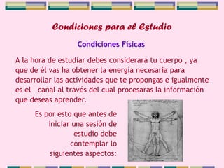 Condiciones para el Estudio
A la hora de estudiar debes considerara tu cuerpo , ya
que de él vas ha obtener la energía necesaria para
desarrollar las actividades que te propongas e igualmente
es el canal al través del cual procesaras la información
que deseas aprender.
Condiciones Físicas
Es por esto que antes de
iniciar una sesión de
estudio debe
contemplar lo
siguientes aspectos:
 