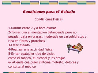 Condiciones para el Estudio
1-Dormir entre 7 y 8 hora diarias
2-Tomar una alimentación Balanceada pero no
pesada, baja en grasas, moderada en carbohidratos y
rica en fibras y proteínas
3-Estar aseado
4-Realizar una actividad física.
5-Evitar cualquier tipo de vicio,
como el tabaco, el alcohol y las drogas.
6- Atiende cualquier síntoma molesto, dolores y
consulta al médico
Condiciones Físicas
 