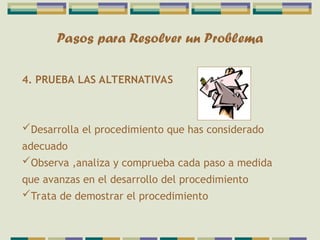 Pasos para Resolver un Problema
4. PRUEBA LAS ALTERNATIVAS
Desarrolla el procedimiento que has considerado
adecuado
Observa ,analiza y comprueba cada paso a medida
que avanzas en el desarrollo del procedimiento
Trata de demostrar el procedimiento
 