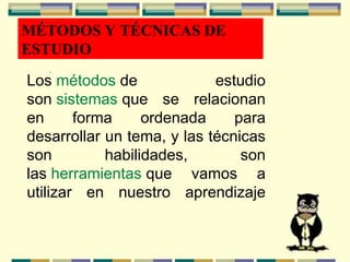 MÉTODOS Y TÉCNICAS DE
ESTUDIO
.
Los métodos de estudio
son sistemas que se relacionan
en forma ordenada para
desarrollar un tema, y las técnicas
son habilidades, son
las herramientas que vamos a
utilizar en nuestro aprendizaje
 