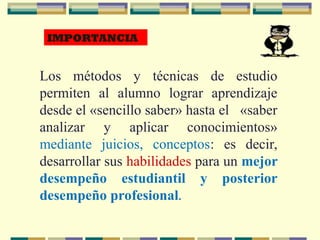Los métodos y técnicas de estudio
permiten al alumno lograr aprendizaje
desde el «sencillo saber» hasta el «saber
analizar y aplicar conocimientos»
mediante juicios, conceptos: es decir,
desarrollar sus habilidades para un mejor
desempeño estudiantil y posterior
desempeño profesional.
IMPORTANCIA
 