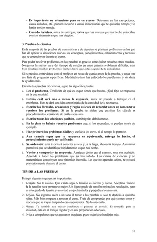 • Es importante ser minucioso pero no en exceso. Detenerse en las excepciones,
     casos aislados, etc., pueden llevarte a dudas innecesarias que te quitarán tiempo y te
     harán perder puntaje.
   • Cuando termines, antes de entregar, revisa que las marcas que has hecho coincidan
     con las alternativas que has elegido.

3. Pruebas de ciencias
En la mayoría de las pruebas de matemáticas y de ciencias se plantean problemas en los que
han de aplicar a situaciones nuevas los conceptos, conocimientos, entendimiento y técnicas
que se aprendieron durante el curso.
Para poder resolver problemas en las pruebas es preciso antes haber resuelto otros muchos.
No gastes la mayor parte del tiempo de estudio en unos cuantos problemas difíciles; más
bien practica muchos problemas fáciles, hasta que estés seguro de tu capacidad.
Si es preciso, entrevístate con el profesor en busca de ayuda antes de la prueba, y anda con
una lista de preguntas específicas. Muéstrale cómo has enfocado los problemas, y sin duda
te ayudará más.
Durante las pruebas de ciencias, sigue las siguientes pautas:
a. Lee el problema. Cerciórate de qué es lo que tienes que buscar. ¿Qué tipo de respuesta
   es la que se pide?
b. Estima cuál será más o menos la respuesta, antes de ponerte a trabajar en el
   problema. Esto te dará una idea aproximada de la cantidad de la respuesta.
c. Escribe las fórmulas, ecuaciones y reglas difíciles de recordar antes de comenzar a
   resolver los problemas. Si en la prueba te piden que escribas los cálculo o
   procedimientos, cerciórate de cuáles son éstos.
d. Escribe todas las soluciones posibles, distribúyelas debidamente.
e. En la clase se habrán resuelto problemas que, si los recuerdas, te pueden servir de
   ejemplo.
f. Haz primero los problemas fáciles y vuelve a los otros, si el tiempo lo permite.
g. Aun cuando sepas que tu respuesta es equivocada, entrega lo hecho, el
   procedimiento puede ser calificado.
h. Se ordenado: esto te evitará cometer errores y, a la larga, ahorrarás tiempo. Asimismo
   permitirá que se identifique rápidamente lo que has hecho.
i. Vuelve a comprobar tu respuesta. Averigua cómo era el examen, una vez acabado.
   Aprende a hacer los problemas que no has sabido. Los cursos de ciencias y de
   matemáticas constituyen una pirámide invertida. Lo que no aprendas ahora, te costará
   posteriormente durante el curso.

TEMOR A LAS PRUEBAS

He aquí algunas sugerencias importantes.
1. Relájate. No te asustes. Que exista algo de tensión es normal y bueno. Acéptalo. Sírvete
   de la tensión para prepararte mejor. Un ligero grado de tensión mejora los resultados, pero
   un alto grado de tensión y ansiedad es quebrantador y perjudica los mismos.
2. Repasa. No lograrás hacer a un lado el temor a las pruebas si sólo te dedicas a quererlo
   evitar. Más bien empieza a repasar el curso. Trata de comprender por qué sientes temor y
   procura que se vayan disipando esas inquietudes. No las necesitas.
3. Planea. Te sentirás con mayor confianza si planeas el estudio. El remedio para la
   ansiedad, está en el trabajo regular y en una preparación adecuada.
4. Evita a compañeros que se asustan o inquietan, pues todavía te hundirán más.




                                                                                           35
 
