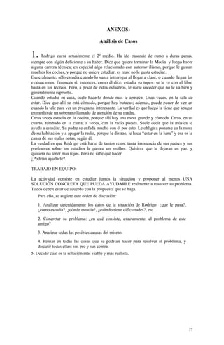 ANEXOS:

                                        Análisis de Casos

1. Rodrigo cursa actualmente el 2º medio. Ha ido pasando de curso a duras penas,
siempre con algún deficiente a su haber. Dice que quiere terminar la Media y luego hacer
alguna carrera técnica; en especial algo relacionado con automovilismo, porque le gustan
muchos los coches, y porque no quiere estudiar, es mas: no le gusta estudiar.
Generalmente, sólo estudia cuando lo van a interrogar al llegar a clase, o cuando llegan las
evaluaciones. Entonces sí; entonces, como él dice, estudia «a tope»: se le ve con el libro
hasta en los recreos. Pero, a pesar de estos esfuerzos, le suele suceder que no le va bien y
generalmente reprueba.
Cuando estudia en casa, suele hacerlo donde más le apetece. Unas veces, en la sala de
estar. Dice que allí se está cómodo, porque hay butacas; además, puede poner de vez en
cuando la tele para ver un programa interesante. La verdad es que luego la tiene que apagar
en medio de un soberano llamado de atención de su madre.
Otras veces estudia en la cocina, porque allí hay una mesa grande y cómoda. Otras, en su
cuarto, tumbado en la cama; a veces, con la radio puesta. Suele decir que la música le
ayuda a estudiar. Su padre se enfada mucho con él por esto. Le obliga a ponerse en la mesa
de su habitación y a apagar la radio, porque le distrae, le hace “estar en la luna” y esa es la
causa de sus malas notas, según él.
La verdad es que Rodrigo está harto de tantos retos: tanta insistencia de sus padres y sus
profesores sobre los estudios le parece un «rollo». Quisiera que le dejaran en paz, y
quisiera no tener más rojos. Pero no sabe qué hacer.
¿Podrían ayudarle?.

TRABAJO EN EQUIPO:

La actividad consiste en estudiar juntos la situación y proponer al menos UNA
SOLUCIÓN CONCRETA QUE PUEDA AYUDARLE realmente a resolver su problema.
Todos deben estar de acuerdo con la propuesta que se haga.
   Para ello, se sugiere este orden de discusión:
   1. Analizar detenidamente los datos de la situación de Rodrigo: ¿qué le pasa?,
   ¿cómo estudia?, ¿dónde estudia?, ¿cuándo tiene dificultades?, etc.
   2. Concretar su problema: ¿en qué consiste, exactamente, el problema de este
   amigo?
   3. Analizar todas las posibles causas del mismo.
   4. Pensar en todas las cosas que se podrían hacer para resolver el problema, y
   discutir todas ellas: sus pro y sus contra.
5. Decidir cuál es la solución más viable y más realista.




                                                                                            37
 