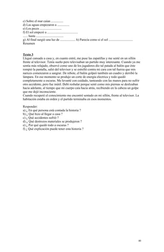 c) Sobre el mar caían ...............
d) Las aguas empezaron a ...............
e) Los peces ...........................
f) El sol empezó a ......................................
...... hasta ..................................
g) Al final surgió una luz de ................... h) Parecía como si el sol ..............................
Resumen


Texto 3
Llegué cansado a casa y, en cuanto entré, me puse las zapatillas y me senté en un sillón
frente al televisor. Tenía sueño pero televisaban un partido muy interesante. Cuando ya me
sentía más relajado, observé como uno de los jugadores dio tal patada al balón que éste
rompió la pantalla, salió del televisor y se estrelló contra mi cara con tal fuerza que mis
narices comenzaron a sangrar. De rebote, el balón golpeó también un cuadro y derribó la
lámpara. En ese momento se produjo un corte de energía electrica y todo quedó
completamente a oscuras. Me levanté con cuidado, tanteando con las manos para no sufrir
otro accidente, pero fue inútil. Debí resbalar porque sentí como mis piernas se deslizaban
hacia adelante, al tiempo que mi cuerpo caía hacia atrás, recibiendo en la cabeza un golpe
que me dejó inconsciente.
Cuando recuperé el conocimiento me encontré sentado en mi sillón, frente al televisor. La
habitación estaba en orden y el partido terminaba en esos momentos.

Responder:
a) ¿ En qué persona está contada la historia ?
b) ¿ Qué hizo al llegar a casa ?
c) ¿ Qué accidentes sufrió ?
d) ¿ Qué destrozos materiales se produjeron ?
e) ¿ Por qué quedó todo a oscuras ?
f) ¿ Qué explicación puede tener esta historia ?




                                                                                                             40
 