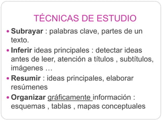 TÉCNICAS DE ESTUDIO
 Subrayar : palabras clave, partes de un
texto.
 Inferir ideas principales : detectar ideas
antes de leer, atención a títulos , subtítulos,
imágenes …
 Resumir : ideas principales, elaborar
resúmenes
 Organizar gráficamente información :
esquemas , tablas , mapas conceptuales
 