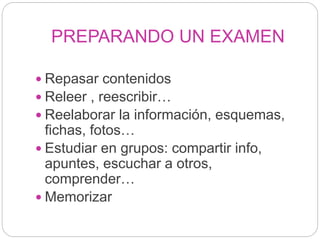 PREPARANDO UN EXAMEN
 Repasar contenidos
 Releer , reescribir…
 Reelaborar la información, esquemas,
fichas, fotos…
 Estudiar en grupos: compartir info,
apuntes, escuchar a otros,
comprender…
 Memorizar
 