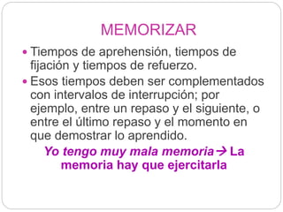 MEMORIZAR
 Tiempos de aprehensión, tiempos de
fijación y tiempos de refuerzo.
 Esos tiempos deben ser complementados
con intervalos de interrupción; por
ejemplo, entre un repaso y el siguiente, o
entre el último repaso y el momento en
que demostrar lo aprendido.
Yo tengo muy mala memoria La
memoria hay que ejercitarla
 