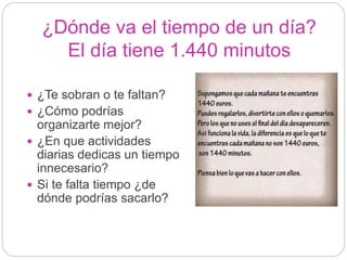 ¿Dónde va el tiempo de un día?
El día tiene 1.440 minutos
 ¿Te sobran o te faltan?
 ¿Cómo podrías
organizarte mejor?
 ¿En que actividades
diarias dedicas un tiempo
innecesario?
 Si te falta tiempo ¿de
dónde podrías sacarlo?
 
