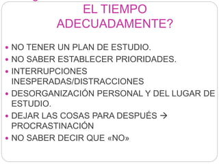 EL TIEMPO
ADECUADAMENTE?
 NO TENER UN PLAN DE ESTUDIO.
 NO SABER ESTABLECER PRIORIDADES.
 INTERRUPCIONES
INESPERADAS/DISTRACCIONES
 DESORGANIZACIÓN PERSONAL Y DEL LUGAR DE
ESTUDIO.
 DEJAR LAS COSAS PARA DESPUÉS 
PROCRASTINACIÓN
 NO SABER DECIR QUE «NO»
 