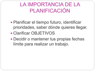 LA IMPORTANCIA DE LA
PLANIFICACIÓN
 Planificar el tiempo futuro, identificar
prioridades, saber dónde quieres llegar.
 Clarificar OBJETIVOS
 Decidir o mantener tus propias fechas
límite para realizar un trabajo.
 
