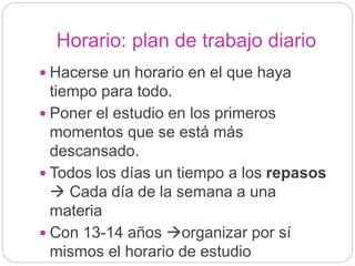 Horario: plan de trabajo diario
 Hacerse un horario en el que haya
tiempo para todo.
 Poner el estudio en los primeros
momentos que se está más
descansado.
 Todos los días un tiempo a los repasos
 Cada día de la semana a una
materia
 Con 13-14 años organizar por sí
mismos el horario de estudio
 