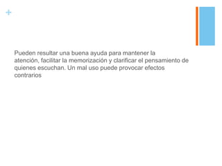 +


    Pueden resultar una buena ayuda para mantener la
    atención, facilitar la memorización y clarificar el pensamiento de
    quienes escuchan. Un mal uso puede provocar efectos
    contrarios
 