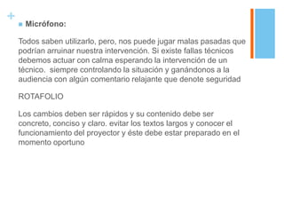+  Micrófono:
  Todos saben utilizarlo, pero, nos puede jugar malas pasadas que
  podrían arruinar nuestra intervención. Si existe fallas técnicos
  debemos actuar con calma esperando la intervención de un
  técnico. siempre controlando la situación y ganándonos a la
  audiencia con algún comentario relajante que denote seguridad

  ROTAFOLIO

  Los cambios deben ser rápidos y su contenido debe ser
  concreto, conciso y claro. evitar los textos largos y conocer el
  funcionamiento del proyector y éste debe estar preparado en el
  momento oportuno
 