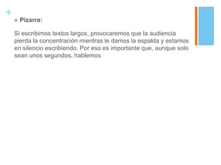 +
       Pizarra:

    Si escribimos textos largos, provocaremos que la audiencia
    pierda la concentración mientras le damos la espalda y estamos
    en silencio escribiendo. Por eso es importante que, aunque solo
    sean unos segundos, hablemos
 
