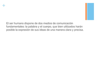 +


    El ser humano dispone de dos medios de comunicación
    fundamentales: la palabra y el cuerpo, que bien utilizados harán
    posible la expresión de sus ideas de una manera clara y precisa.
 