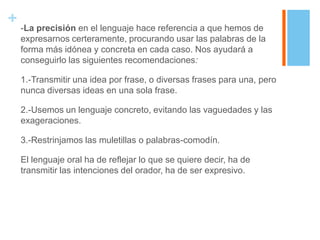 + -La precisión en el lenguaje hace referencia a que hemos de
   expresarnos certeramente, procurando usar las palabras de la
   forma más idónea y concreta en cada caso. Nos ayudará a
   conseguirlo las siguientes recomendaciones:

   1.-Transmitir una idea por frase, o diversas frases para una, pero
   nunca diversas ideas en una sola frase.

   2.-Usemos un lenguaje concreto, evitando las vaguedades y las
   exageraciones.

   3.-Restrinjamos las muletillas o palabras-comodín.

   El lenguaje oral ha de reflejar lo que se quiere decir, ha de
   transmitir las intenciones del orador, ha de ser expresivo.
 