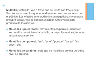 +
    Muletilla, "estribillo, voz o frase que se repite con frecuencia”.
    Son los apoyos en los que se reafirman en su comunicación con
    el público. Los efectos en el auditorio son negativos. sirven para
    encubrir dudas, vacíos del comunicador. Otras veces son
    producto de los nervios.

       Muletillas tipo corporal: movimientos corporales, manos en
        los bolsillos, acariciarse la barbilla, la oreja, las narices, taparse
        la cara, rascarse, etc.

       Muletillas de tipo oral: "em", "este", "porque", "o sea", "es
        decir", etc.

       Muletillas de palabras: este tipo de muletillas denota un cierto
        nivel de oratoria,
 