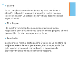 +  La voz:
  La voz empleada correctamente nos ayuda a mantener la
  atención del público y a enfatizar aquellos puntos que nos
  interese destacar. Cualidades de la voz que debemos cuidar
  especialmente:

     El volumen

   de nuestra voz depende en gran manera de una buena
  respiración. El esfuerzo no debe centrarse en la garganta sino en
  la capacidad de aire que sepamos contener.

     La mirada:

  Es importante mirar al destinatario/a. Delante de un auditorio lo
  mejor es pasear la vista por todo él, de forma pausada. De
  esta manera podemos ir comprobando el impacto de la
  explicación y el grado de atención que despierta.
 