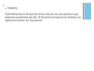 + TIEMPO
 Controlaremos el tiempo de forma natural, sin que parezca que
 estamos pendientes de ello. Si llevamos el reloj en la muñeca, no
 debemos mirarlo con frecuencia.
 