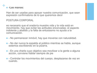 +      -Las manos:

    Han de ser usadas para apoyar nuestra comunicación, que sean
    expresión confirmatoria de lo que queremos decir

    POSTURA CORPORAL

    es necesario que el orador/a muestre vida y la vida está en
    movimiento. hay que evitar las actitudes encorvadas; el aspecto
    indolente y abatido y la falta de entusiasmo no ayuda a la
    comunicación.

       - No permanecer inmóvil, hay que moverse con naturalidad.

       - No dar nunca la espalda al público mientras se habla, aunque
        estemos escribiendo en la pizarra.

       - En una charla cuyo objetivo sea movilizar a la gente a alguna
        acción, conviene hablar siempre de pie

       - Controlar los movimientos del cuerpo, desplazarse de vez en
        cuando.
 