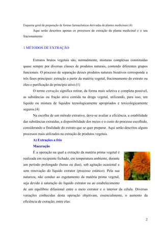 Esquema geral de preparação de formas farmacêuticas derivadas de plantes medicinais (4)
Aqui serão descritos apenas os processos de extração da planta medicinal e o seu
fracionamento.
1 MÉTODOS DE EXTRAÇÃO
Extratos brutos vegetais são, normalmente, misturas complexas constituídas
quase sempre por diversas classes de produtos naturais, contendo diferentes grupos
funcionais. O processo de separação desses produtos naturais bioativos corresponde a
três fases principais: extração a partir da matéria vegetal, fracionamento do extrato ou
óleo e purificação do princípio ativo.(1)
O termo extração significa retirar, da forma mais seletiva e completa possível,
as substâncias ou fração ativa contida na droga vegetal, utilizando, para isso, um
líquido ou mistura de líquidos tecnologicamente apropriados e toxicologicamente
seguros.(4)
Na escolha de um método extrativo, deve-se avaliar a eficiência, a estabilidade
das substâncias extraídas, a disponibilidade dos meios e o custo do processo escolhido,
considerando a finalidade do extrato que se quer preparar. Aqui serão descritos alguns
processos mais utilizados na extração de produtos vegetais.
A) Extrações a frio
Maceração
É a operação na qual a extração da matéria prima vegetal é
realizada em recipiente fechado, em temperatura ambiente, durante
um período prolongado (horas ou dias), sob agitação ocasional e
sem renovação do líquido extrator (processo estático). Pela sua
natureza, não conduz ao esgotamento da matéria prima vegetal,
seja devido à saturação do líquido extrator ou ao estabelecimento
de um equilíbrio difusional entre o meio extrator e o interior da célula. Diversas
variações conhecidas desta operação objetivam, essencialmente, o aumento da
eficiência de extração, entre elas:
2
 