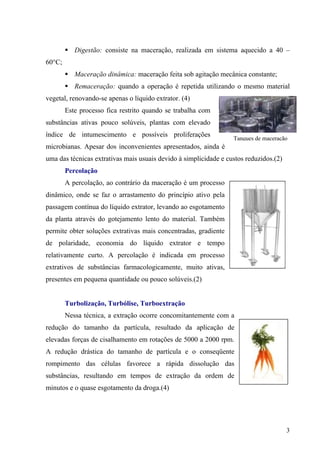 Digestão: consiste na maceração, realizada em sistema aquecido a 40 –
60°C;
Maceração dinâmica: maceração feita sob agitação mecânica constante;
Remaceração: quando a operação é repetida utilizando o mesmo material
vegetal, renovando-se apenas o líquido extrator. (4)
Este processo fica restrito quando se trabalha com
substâncias ativas pouco solúveis, plantas com elevado
índice de intumescimento e possíveis proliferações
microbianas. Apesar dos inconvenientes apresentados, ainda é
uma das técnicas extrativas mais usuais devido à simplicidade e custos reduzidos.(2)
Tanques de maceração
Percolação
A percolação, ao contrário da maceração é um processo
dinâmico, onde se faz o arrastamento do princípio ativo pela
passagem contínua do líquido extrator, levando ao esgotamento
da planta através do gotejamento lento do material. Também
permite obter soluções extrativas mais concentradas, gradiente
de polaridade, economia do líquido extrator e tempo
relativamente curto. A percolação é indicada em processo
extrativos de substâncias farmacologicamente, muito ativas,
presentes em pequena quantidade ou pouco solúveis.(2)
Turbolização, Turbólise, Turboextração
Nessa técnica, a extração ocorre concomitantemente com a
redução do tamanho da partícula, resultado da aplicação de
elevadas forças de cisalhamento em rotações de 5000 a 2000 rpm.
A redução drástica do tamanho de partícula e o conseqüente
rompimento das células favorece a rápida dissolução das
substâncias, resultando em tempos de extração da ordem de
minutos e o quase esgotamento da droga.(4)
3
 