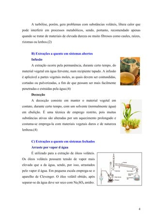 A turbólise, porém, gera problemas com substâncias voláteis, libera calor que
pode interferir em processos metabólicos, sendo, portanto, recomendado apenas
quando se tratar de materiais de elevada dureza ou muito fibrosos como caules, raízes,
rizomas ou lenhos.(2)
B) Extrações a quente em sistemas abertos
Infusão
A extração ocorre pela permanência, durante certo tempo, do
material vegetal em água fervente, num recipiente tapado. A infusão
é aplicável a partes vegetais moles, as quais devem ser contundidas,
cortadas ou pulverizadas, a fim de que possam ser mais facilmente
penetradas e extraídas pela água.(4)
Decocção
A decocção consiste em manter o material vegetal em
contato, durante certo tempo, com um solvente (normalmente água)
em ebulição. É uma técnica de emprego restrito, pois muitas
substâncias ativas são alteradas por um aquecimento prolongado e
costuma-se emprega-la com materiais vegetais duros e de natureza
lenhosa.(4)
C) Extrações a quente em sistemas fechados
Arraste por vapor d água
É utilizado para a extração de óleos voláteis.
Os óleos voláteis possuem tensão de vapor mais
elevada que a da água, sendo, por isso, arrastados
pelo vapor d água. Em pequena escala emprega-se o
aparelho de Clevenger. O óleo volátil obtido, após
separar-se da água deve ser seco com Na2SO4 anidro.
4
 