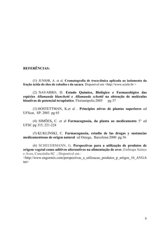 REFERÊNCIAS:
(1) JUNIOR, A. et al. Cromatografia de troca-iônica aplicada ao isolamento da
fração ácida do óleo de cobaíba e da sacaca. Disponível em <http://www.scielo.br >
(2) NAVARRO, D. Estudo Químico, Biológico e Farmacológico das
espécies Allamanda blanchetti e Allamanda schottii na obtenção de moléculas
bioativas de potencial terapêutico. Florianópolis:2005 pg 37
(3) HOSTETTMAN, K.et al . Princípios ativos de plantas superiores ed
UFScar, SP: 2003 pg 65
(4) SIMÕES, C. et al Farmacognosia, da planta ao medicamento 5° ed
UFSC pg 315, 221-224
(5) KUKLINSKI, C. Farmacognosia, estudio de las drogas y sustancias
medicamentosas de origen natural ed Omega, Barcelona:2000 pg:36
(6) SCHEUERMANN, G. Perspectivas para a utilização de produtos de
origem vegetal como aditivos alternativos na alimentação de aves ;Embrapa Suínos
e Aves, Concórdia-SC ; Disponível em :
<http://www.engormix.com/perspectivas_a_utilizacao_produtos_p_artigos_16_AVG.h
tm>
8
 