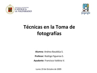 Técnicas en la Toma de fotografías Alumna : Andrea Basaldúa S. Profesor : Rodrigo Figueroa S. Ayudante : Francisco Valdivia V. Lunes 19 de Octubre de 2009 
