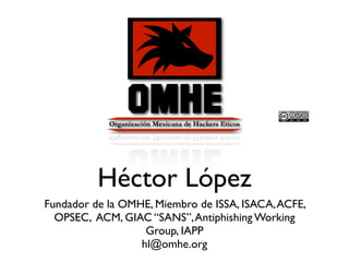 Héctor López
Fundador de la OMHE, Miembro de ISSA, ISACA,ACFE,
OPSEC, ACM, GIAC “SANS”,Antiphishing Working
Group, IAPP
hl@omhe.org
 