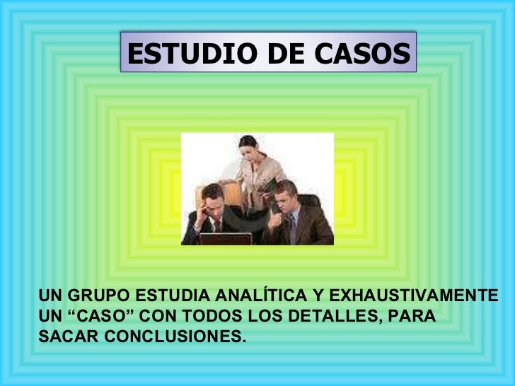 UN GRUPO ESTUDIA ANALÍTICA Y EXHAUSTIVAMENTE  UN “CASO” CON TODOS LOS DETALLES, PARA  SACAR CONCLUSIONES.  ESTUDIO DE CASOS