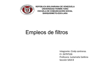 REPÚBLICA BOLIVARIANA DE VENEZUELA
UNIVERSIDAD FERMÍN TORO
ESCUELA DE COMUNICACIÓN SOCIAL
BARQUISIMETO-EDO-LARA
Empleos de filtros
Integrante: Cindy contreras
CI: 26797526
Profesora: Justamalia Saldivia
Sección SAIA B
 