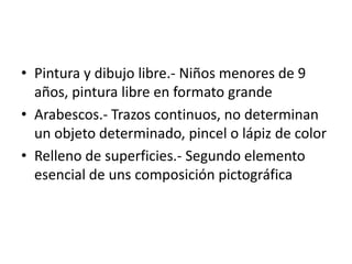 • Pintura y dibujo libre.- Niños menores de 9
años, pintura libre en formato grande
• Arabescos.- Trazos continuos, no determinan
un objeto determinado, pincel o lápiz de color
• Relleno de superficies.- Segundo elemento
esencial de uns composición pictográfica
