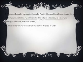  Entre las más importantes están:
 Trozado, Rasgado, Arrugado, Armado, Picado, Plegado, Cortado con tijeras, Cortado
con los dedos, Entorchado, entrelazado, Alto relieve, El rizado, El Pasado, El
montaje, Laberintos, Móvil de Espiral,
 Aplicaciones en papel cuadriculado, técnica de papel mojado
 